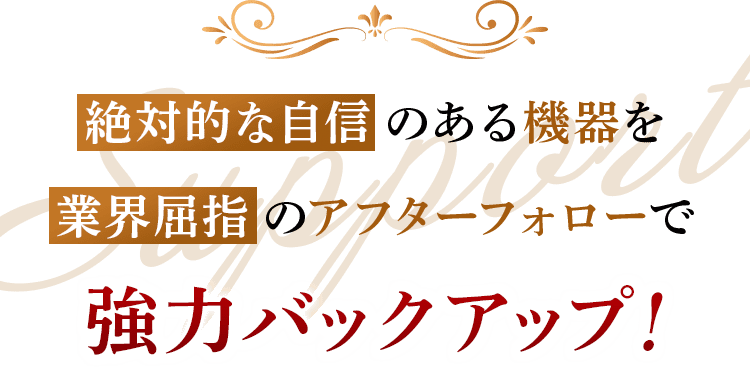 絶対的な自信のある機器を業界屈指のアフターフォローで強力バックアップ！